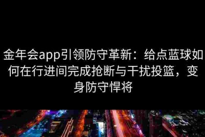 金年会app引领防守革新：给点蓝球如何在行进间完成抢断与干扰投篮，变身防守悍将