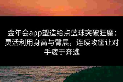 金年会app塑造给点蓝球突破狂魔：灵活利用身高与臂展，连续攻筐让对手疲于奔逃