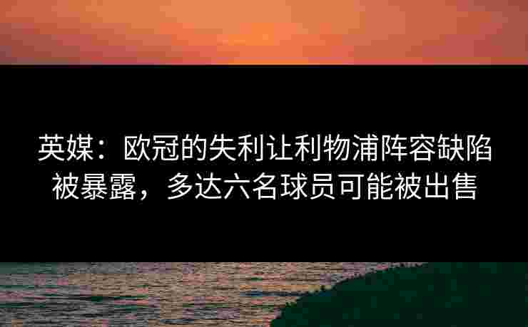 英媒：欧冠的失利让利物浦阵容缺陷被暴露，多达六名球员可能被出售