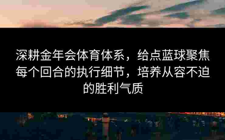 深耕金年会体育体系，给点蓝球聚焦每个回合的执行细节，培养从容不迫的胜利气质