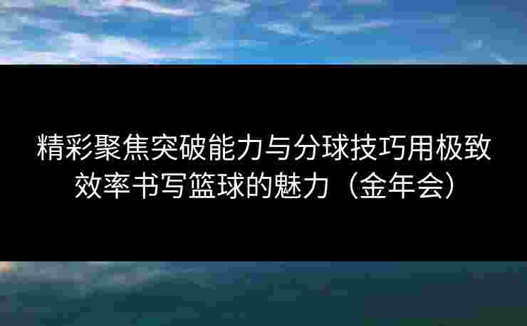精彩聚焦突破能力与分球技巧用极致效率书写篮球的魅力（金年会）