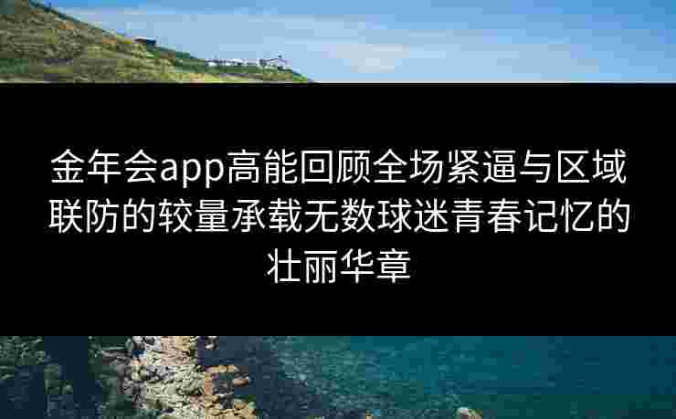 金年会app高能回顾全场紧逼与区域联防的较量承载无数球迷青春记忆的壮丽华章