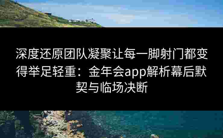 深度还原团队凝聚让每一脚射门都变得举足轻重：金年会app解析幕后默契与临场决断