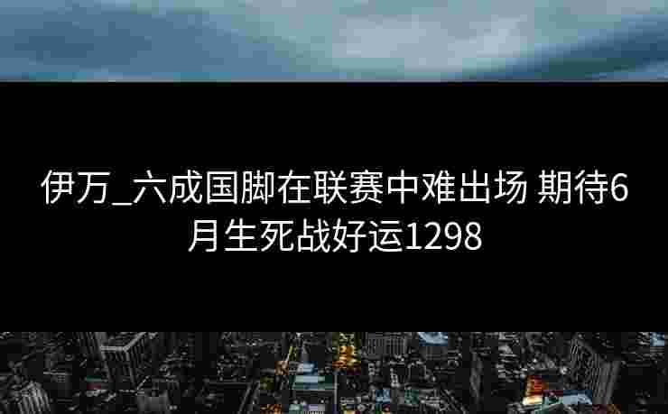 伊万_六成国脚在联赛中难出场 期待6月生死战好运1298