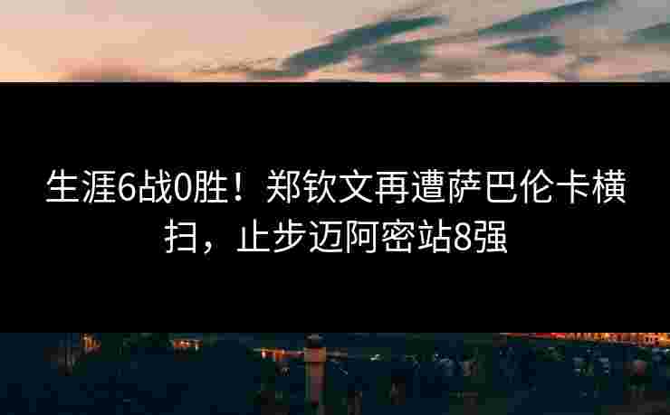 生涯6战0胜！郑钦文再遭萨巴伦卡横扫，止步迈阿密站8强