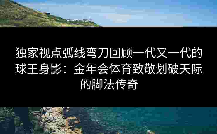 独家视点弧线弯刀回顾一代又一代的球王身影：金年会体育致敬划破天际的脚法传奇