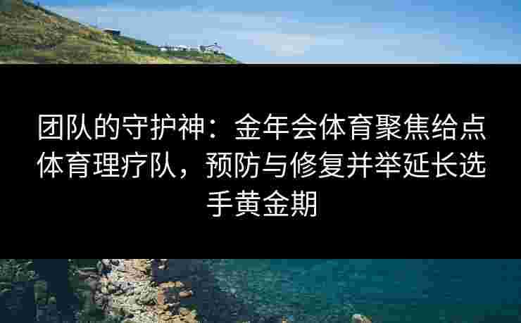 团队的守护神：金年会体育聚焦给点体育理疗队，预防与修复并举延长选手黄金期