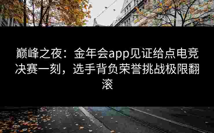 巅峰之夜：金年会app见证给点电竞决赛一刻，选手背负荣誉挑战极限翻滚