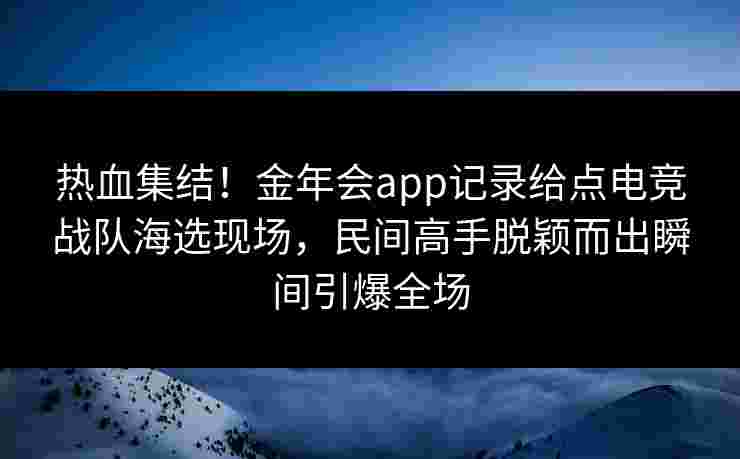 热血集结！金年会app记录给点电竞战队海选现场，民间高手脱颖而出瞬间引爆全场